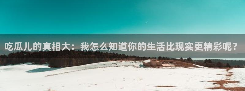 黑料爆料今日热点网：吃瓜儿的真相大：我怎么知道你的生活比现实更精彩呢？